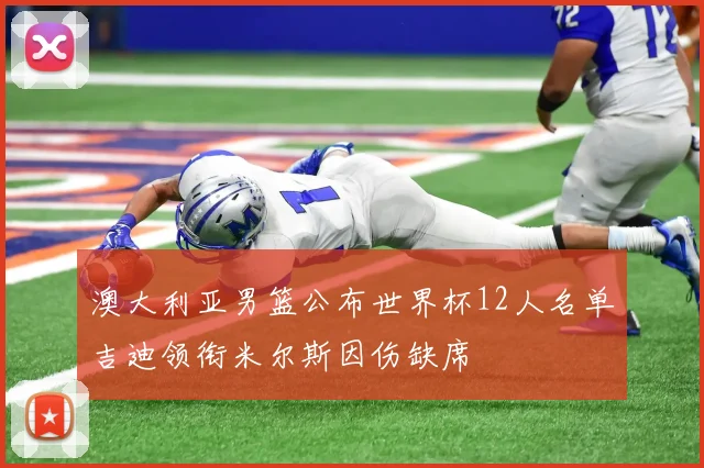 澳大利亚男篮公布世界杯12人名单吉迪领衔米尔斯因伤缺席