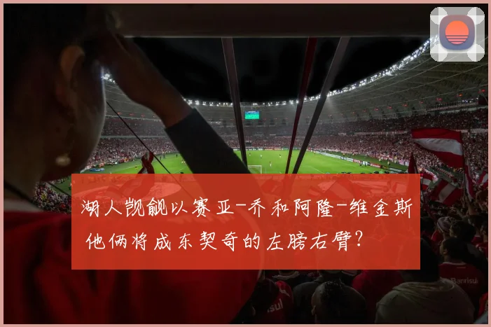 湖人觊觎以赛亚-乔和阿隆-维金斯 他俩将成东契奇的左膀右臂？
