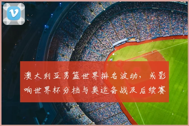 澳大利亚男篮世界排名波动，或影响世界杯分档与奥运备战及后续赛程