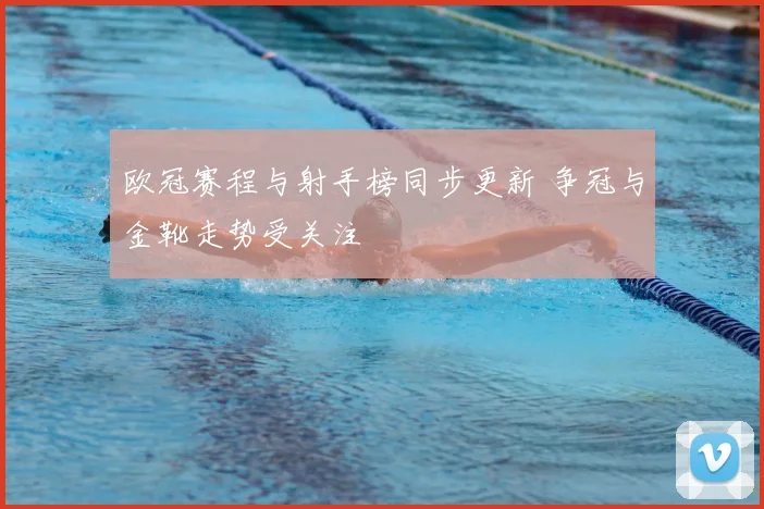 欧冠赛程与射手榜同步更新 争冠与金靴走势受关注
