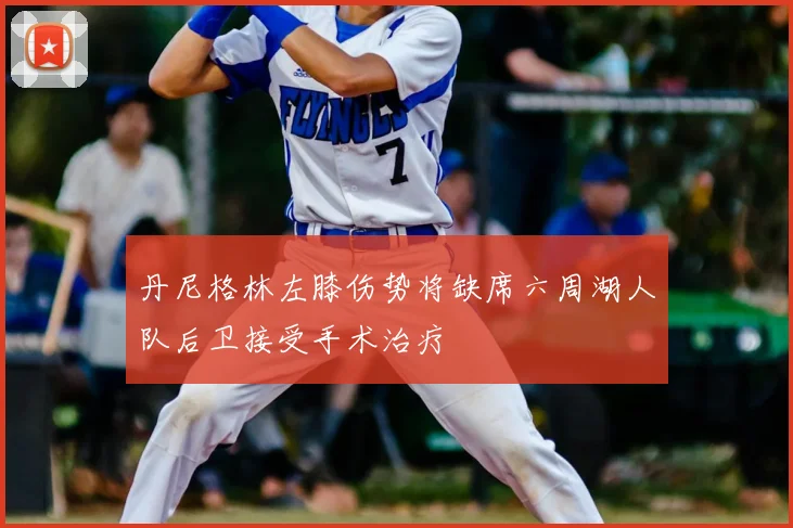 丹尼格林左膝伤势将缺席六周湖人队后卫接受手术治疗
