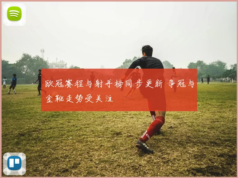 欧冠赛程与射手榜同步更新 争冠与金靴走势受关注