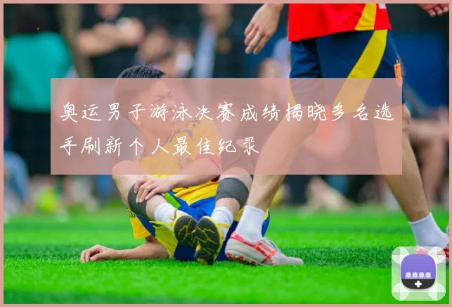 奥运男子游泳决赛成绩揭晓多名选手刷新个人最佳纪录