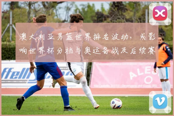 澳大利亚男篮世界排名波动，或影响世界杯分档与奥运备战及后续赛程