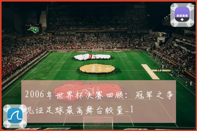 2006年世界杯决赛回顾：冠军之争见证足球最高舞台较量_1
