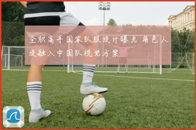 全职高手国家队服设计曝光 角色人设融入中国队视觉方案