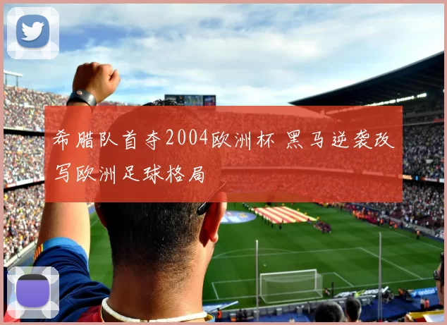 希腊队首夺2004欧洲杯 黑马逆袭改写欧洲足球格局