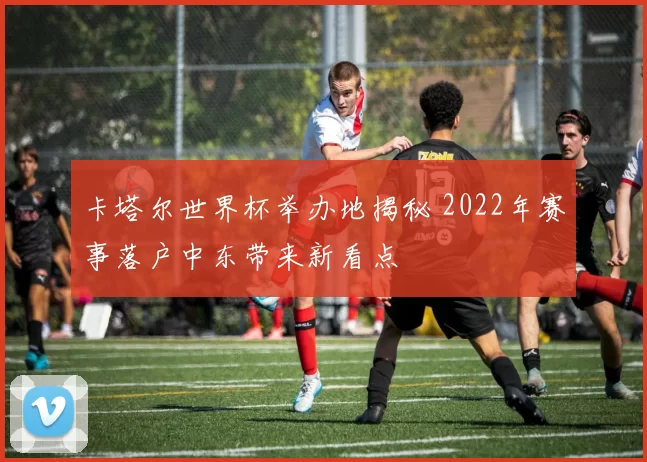 卡塔尔世界杯举办地揭秘 2022年赛事落户中东带来新看点