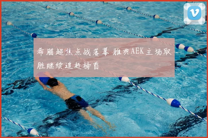 希腊超焦点战落幕 雅典AEK主场取胜继续追赶榜首