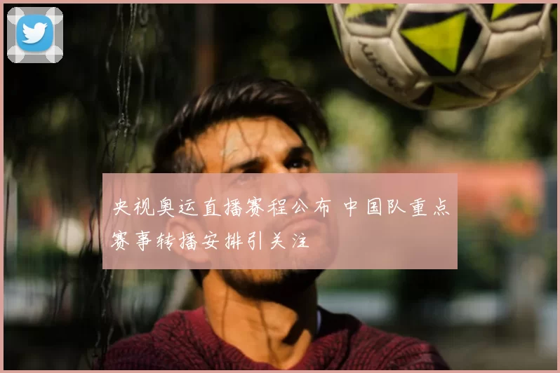 央视奥运直播赛程公布 中国队重点赛事转播安排引关注