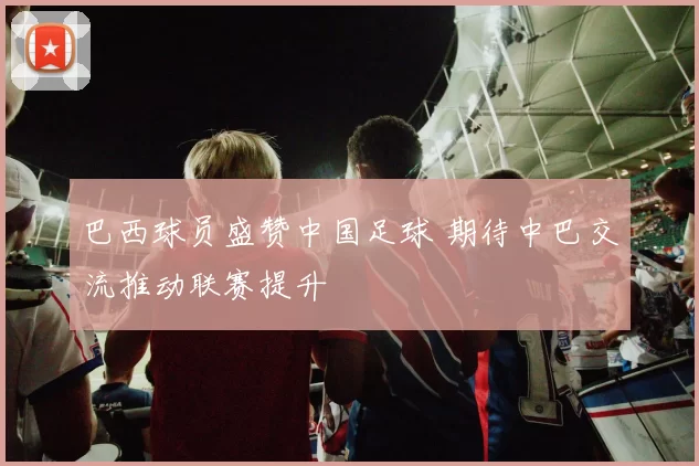 巴西球员盛赞中国足球 期待中巴交流推动联赛提升