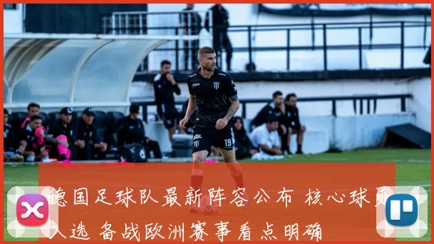德国足球队最新阵容公布 核心球员入选 备战欧洲赛事看点明确