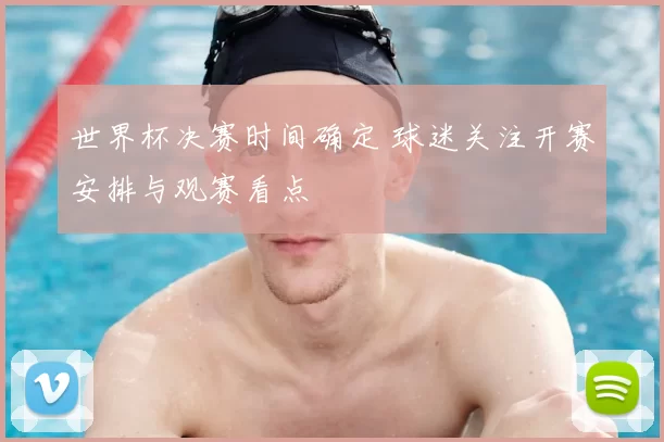 世界杯决赛时间确定 球迷关注开赛安排与观赛看点