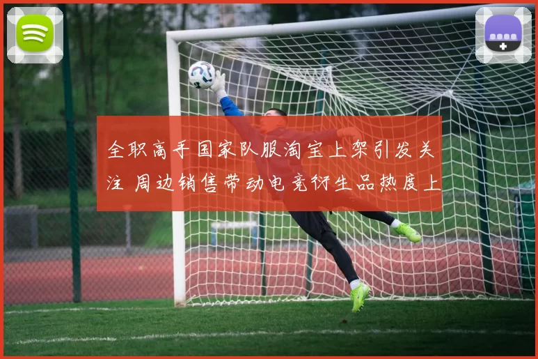 全职高手国家队服淘宝上架引发关注 周边销售带动电竞衍生品热度上升