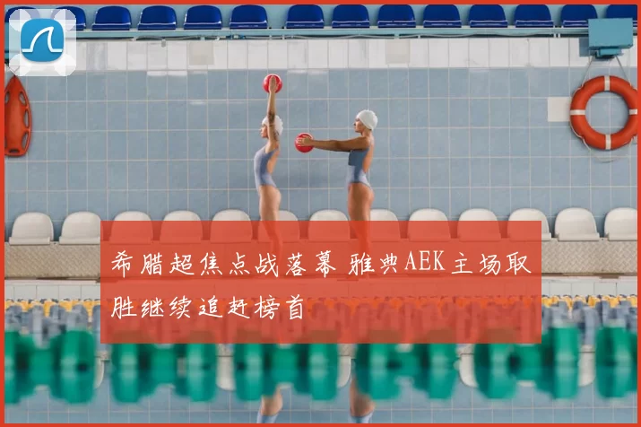 希腊超焦点战落幕 雅典AEK主场取胜继续追赶榜首