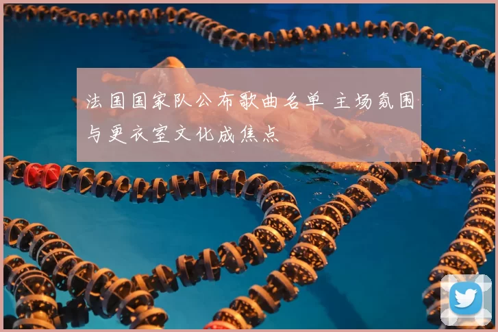 法国国家队公布歌曲名单 主场氛围与更衣室文化成焦点